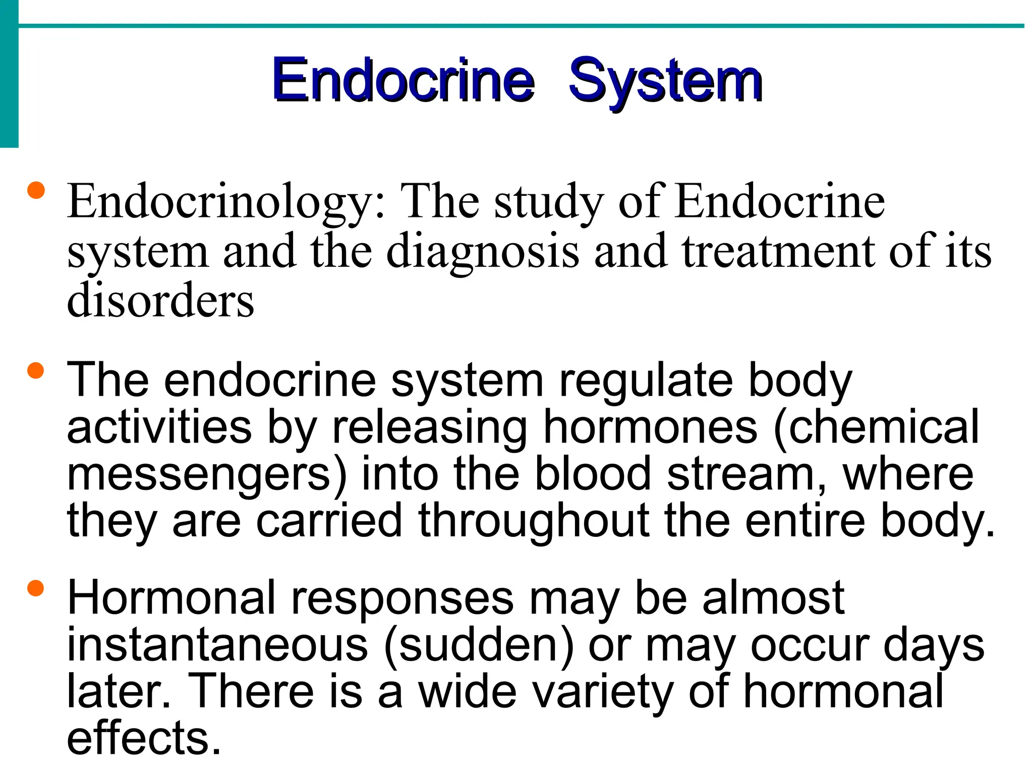 Endocrine System
Endocrine System
 Endocrinology: The study of Endocrine
system and the diagnosis and treatment of its
disorders
 The endocrine system regulate body
activities by releasing hormones (chemical
messengers) into the blood stream, where
they are carried throughout the entire body.
 Hormonal responses may be almost
instantaneous (sudden) or may occur days
later. There is a wide variety of hormonal
effects.
 