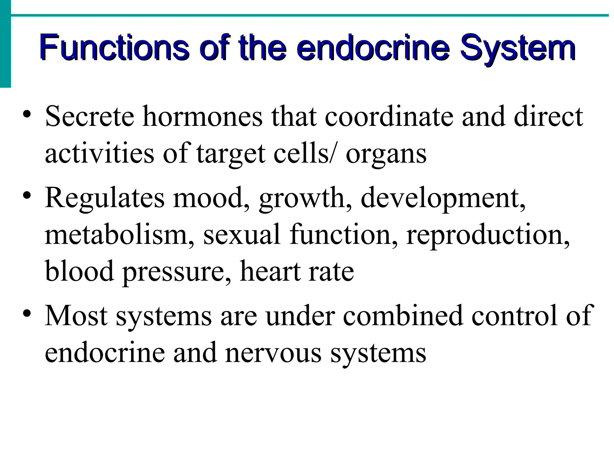 Functions of the endocrine System
Functions of the endocrine System
• Secrete hormones that coordinate and direct
activities of target cells/ organs
• Regulates mood, growth, development,
metabolism, sexual function, reproduction,
blood pressure, heart rate
• Most systems are under combined control of
endocrine and nervous systems
 