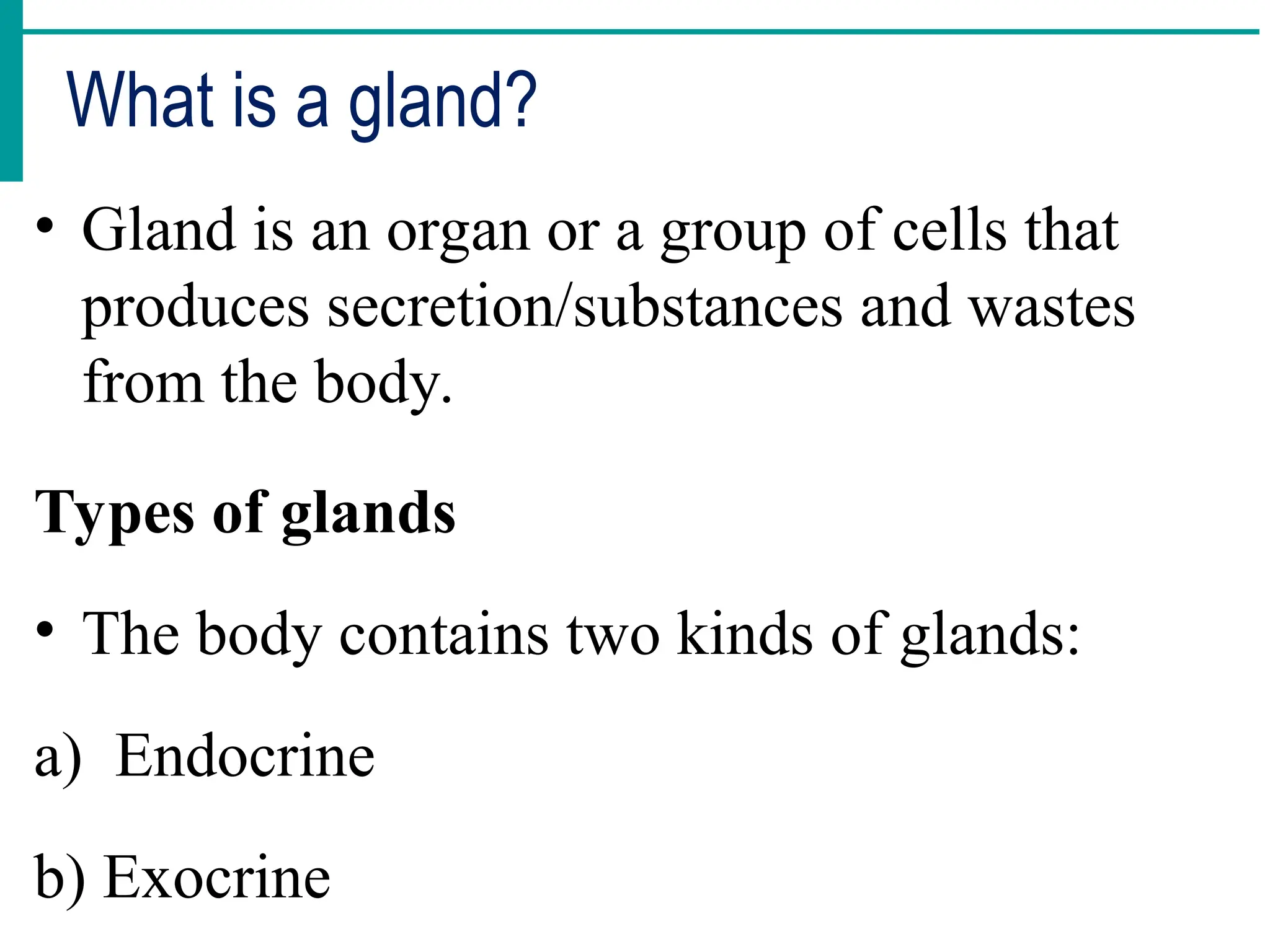 What is a gland?
• Gland is an organ or a group of cells that
produces secretion/substances and wastes
from the body.
Types of glands
• The body contains two kinds of glands:
a) Endocrine
b) Exocrine
 