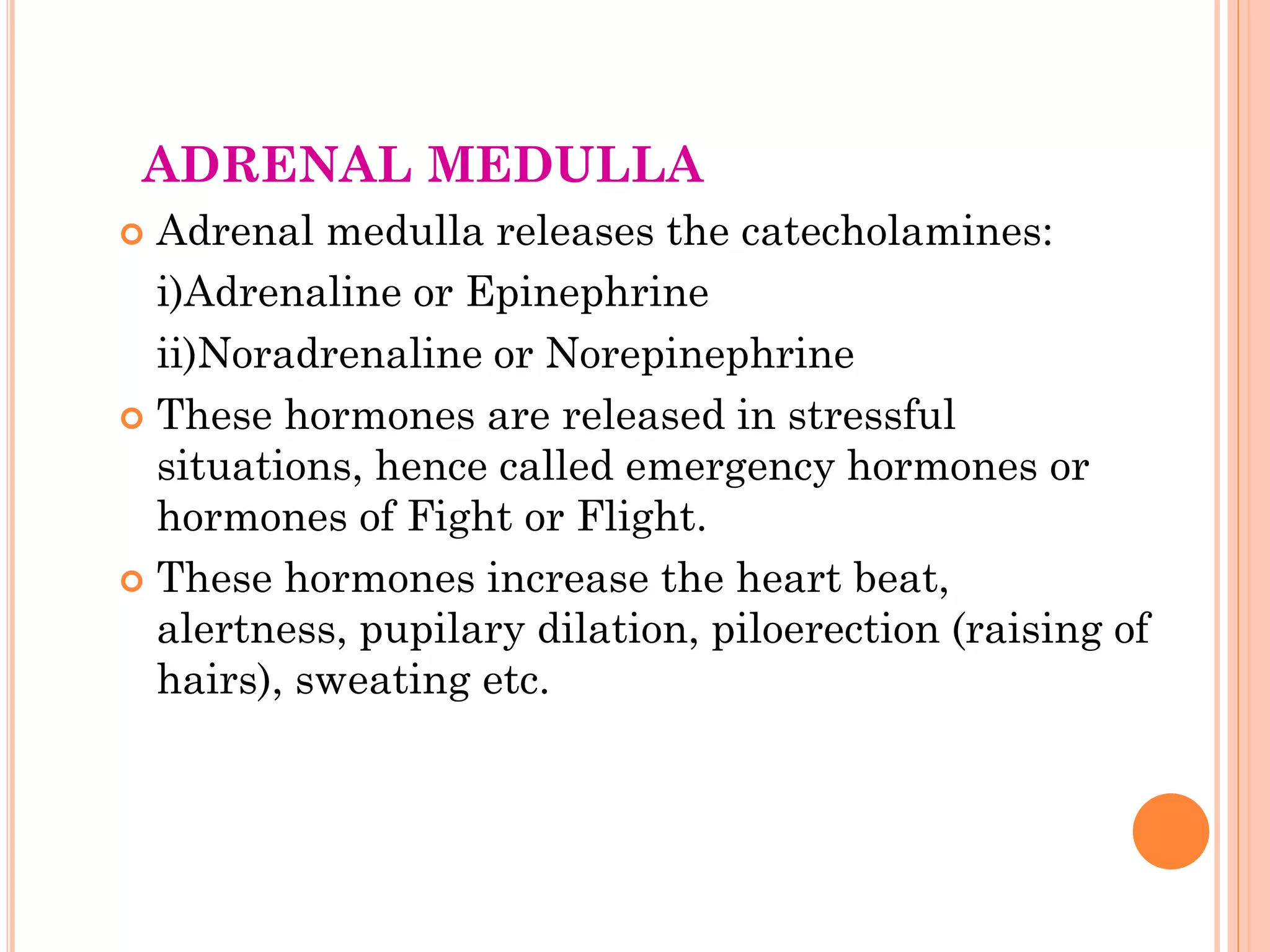 ADRENAL MEDULLA
 Adrenal medulla releases the catecholamines:
i)Adrenaline or Epinephrine
ii)Noradrenaline or Norepinephrine
 These hormones are released in stressful
situations, hence called emergency hormones or
hormones of Fight or Flight.
 These hormones increase the heart beat,
alertness, pupilary dilation, piloerection (raising of
hairs), sweating etc.
 