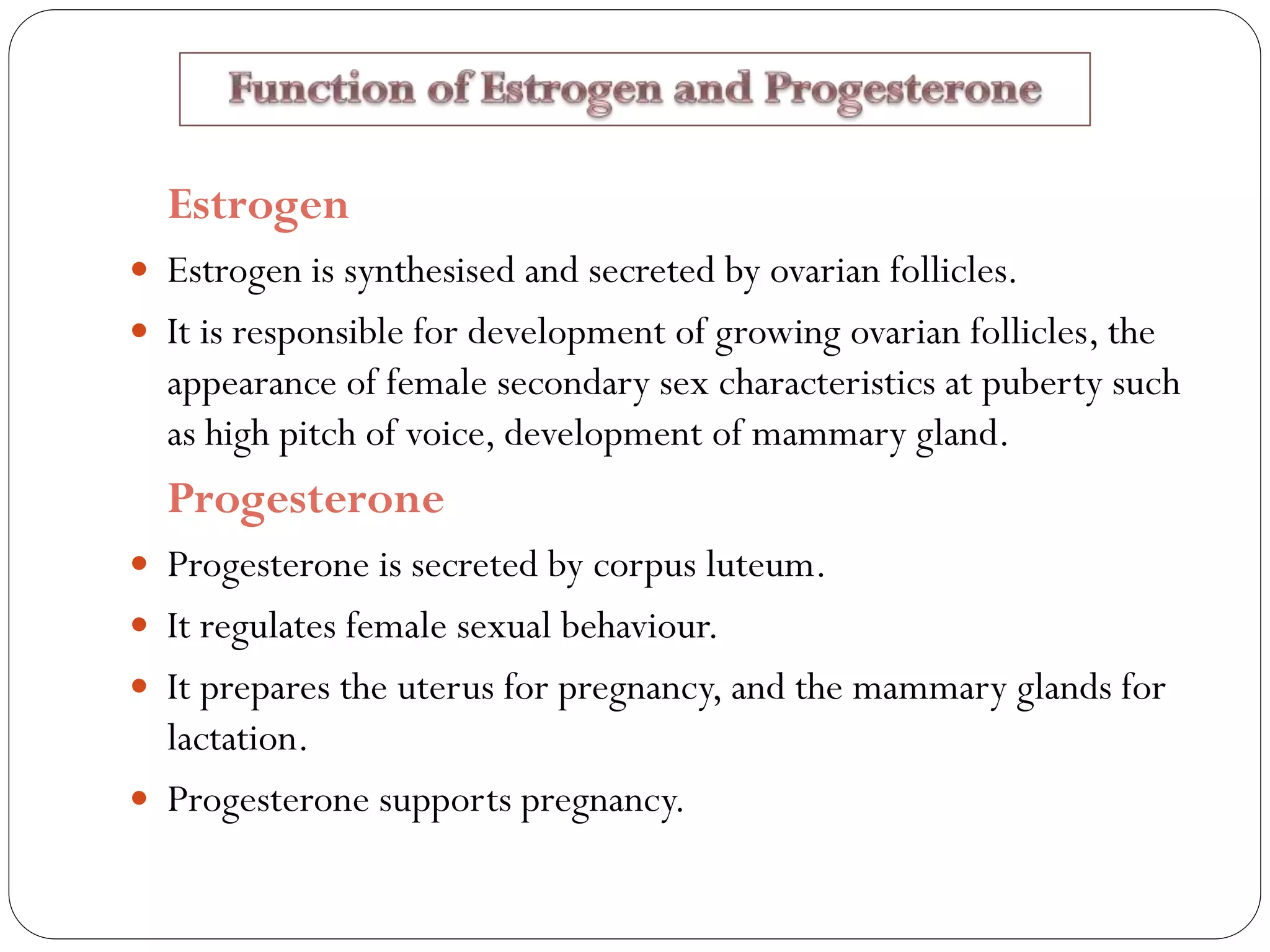 Estrogen
 Estrogen is synthesised and secreted by ovarian follicles.
 It is responsible for development of growing ovarian follicles, the
appearance of female secondary sex characteristics at puberty such
as high pitch of voice, development of mammary gland.
Progesterone
 Progesterone is secreted by corpus luteum.
 It regulates female sexual behaviour.
 It prepares the uterus for pregnancy, and the mammary glands for
lactation.
 Progesterone supports pregnancy.
 