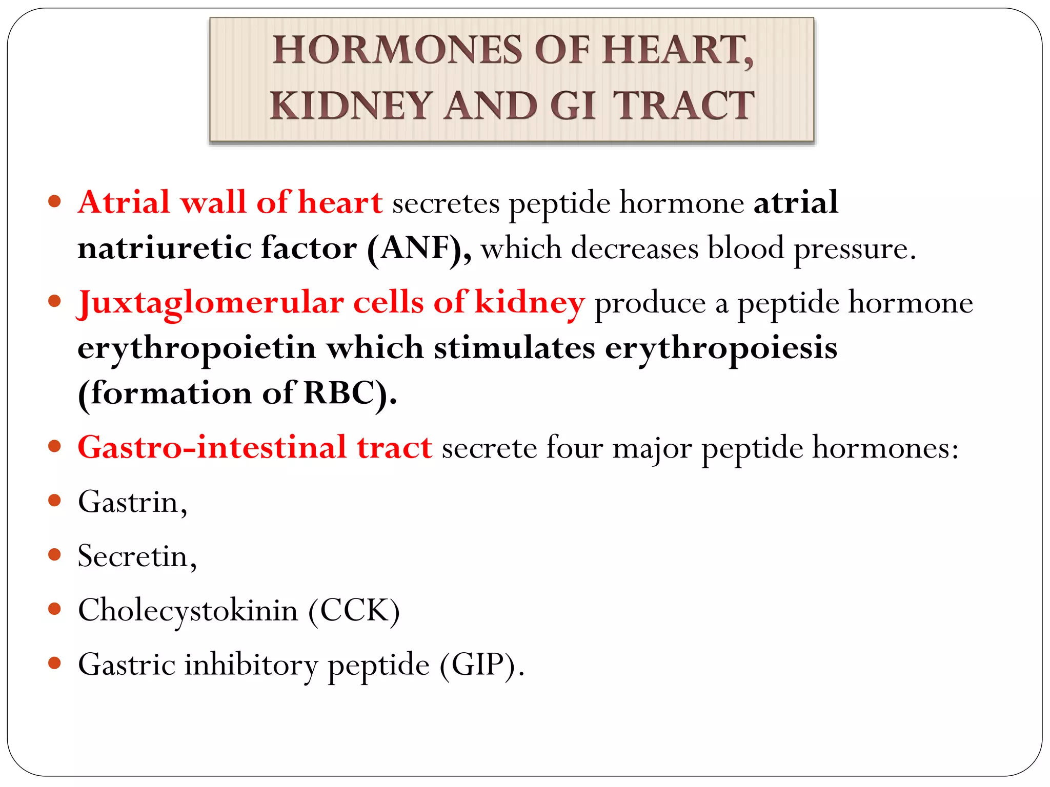  Atrial wall of heart secretes peptide hormone atrial
natriuretic factor (ANF), which decreases blood pressure.
 Juxtaglomerular cells of kidney produce a peptide hormone
erythropoietin which stimulates erythropoiesis
(formation of RBC).
 Gastro-intestinal tract secrete four major peptide hormones:
 Gastrin,
 Secretin,
 Cholecystokinin (CCK)
 Gastric inhibitory peptide (GIP).
 