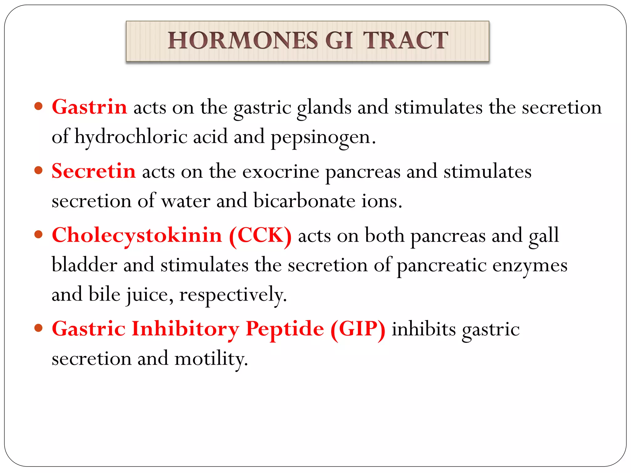  Gastrin acts on the gastric glands and stimulates the secretion
of hydrochloric acid and pepsinogen.
 Secretin acts on the exocrine pancreas and stimulates
secretion of water and bicarbonate ions.
 Cholecystokinin (CCK) acts on both pancreas and gall
bladder and stimulates the secretion of pancreatic enzymes
and bile juice, respectively.
 Gastric Inhibitory Peptide (GIP) inhibits gastric
secretion and motility.
 