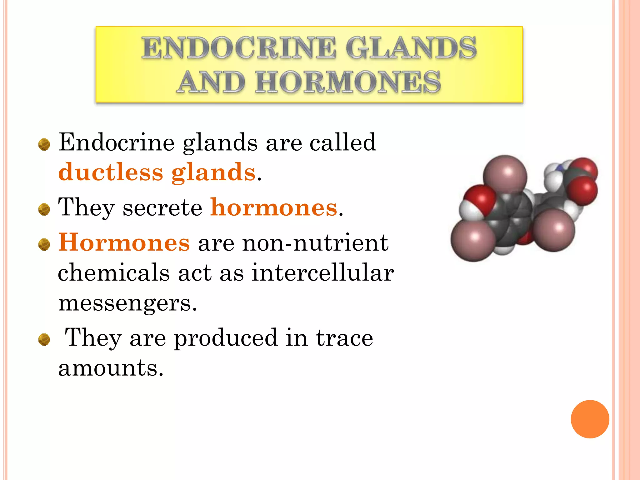 Endocrine glands are called
ductless glands.
They secrete hormones.
Hormones are non-nutrient
chemicals act as intercellular
messengers.
They are produced in trace
amounts.
 