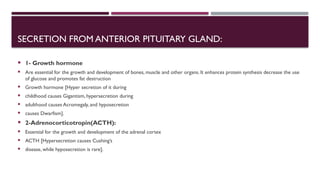 SECRETION FROM ANTERIOR PITUITARY GLAND:
 1- Growth hormone
 Are essential for the growth and development of bones, muscle and other organs. It enhances protein synthesis decrease the use
of glucose and promotes fat destruction
 Growth hormone [Hyper secretion of it during
 childhood causes Gigantism, hypersecretion during
 adulthood causes Acromegaly, and hyposecretion
 causes Dwarfism].
 2-Adrenocorticotropin(ACTH):
 Essential for the growth and development of the adrenal cortex
 ACTH [Hypersecretion causes Cushing’s
 disease, while hyposecretion is rare].
 