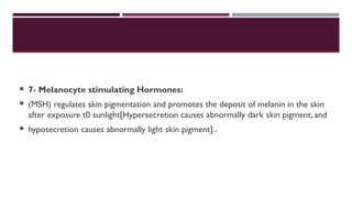  7- Melanocyte stimulating Hormones:
 (MSH) regulates skin pigmentation and promotes the deposit of melanin in the skin
after exposure t0 sunlight[Hypersecretion causes abnormally dark skin pigment, and
 hyposecretion causes abnormally light skin pigment]..
 