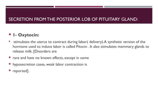 SECRETION FROM THE POSTERIOR LOB OF PITUITARY GLAND:
 1- Oxytocin:
 stimulates the uterus to contract during labor( delivery).A synthetic version of the
hormone used to induce labor is called Pitocin . It also stimulates mammary glands to
release milk. [Disorders are
 rare and have no known effects, except in some
 hyposecretion cases, weak labor contraction is
 reported].
 