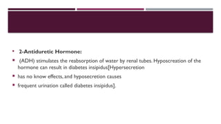  2-Antiduretic Hormone:
 (ADH) stimulates the reabsorption of water by renal tubes. Hyposcreation of the
hormone can result in diabetes insipidus[Hypersecretion
 has no know effects, and hyposecretion causes
 frequent urination called diabetes insipidus].
 