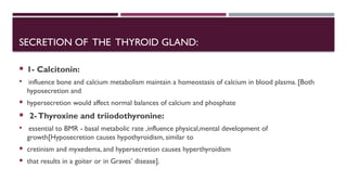 SECRETION OF THE THYROID GLAND:
 1- Calcitonin:
 influence bone and calcium metabolism maintain a homeostasis of calcium in blood plasma. [Both
hyposecretion and
 hypersecretion would affect normal balances of calcium and phosphate
 2-Thyroxine and triiodothyronine:
 essential to BMR - basal metabolic rate ,influence physical,mental development of
growth[Hyposecretion causes hypothyroidism, similar to
 cretinism and myxedema, and hypersecretion causes hyperthyroidism
 that results in a goiter or in Graves’ disease].
 