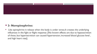  3- Norepinephrine:
 Like epinephrine it release when the body is under stress.It creates the underlying
influences in the fight or flight response. [No known effects are due to hyposecretion
of these, but hypersecretion can caused hypertension, increased blood glucose level ,
and high heart rate].
 