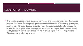 SECRETION OFTHE OVARIES:
 The ovaries produce several estrogen hormones and progesterone.These hormones
prepare the uterus for pregnancy promote the development of mammary glands.play
a role in sex drive and develop secondary sex characteristics in female. Estrogen is
essential for the growth and development of female sex organs. Both hyposecretion
and hypersecretion will have broad effects in female reproduction].Progesterone
Disorders are similar to estrogen
 