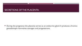 SECRETIONS OFTHE PLACENTA:
 During the pregnancy the placenta serves as an endocrine gland. It produces chronics
gonadotropin hormones estrogen and progesterone.
 