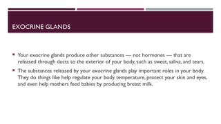 EXOCRINE GLANDS
 Your exocrine glands produce other substances — not hormones — that are
released through ducts to the exterior of your body, such as sweat, saliva, and tears.
 The substances released by your exocrine glands play important roles in your body.
They do things like help regulate your body temperature, protect your skin and eyes,
and even help mothers feed babies by producing breast milk.
 