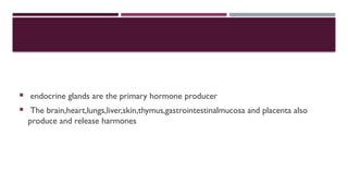  endocrine glands are the primary hormone producer
 The brain,heart,lungs,liver,skin,thymus,gastrointestinalmucosa and placenta also
produce and release harmones
 
