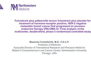 Fulvestrant plus palbociclib versus fulvestrant plus placebo for
treatment of hormone-receptor positive, HER-2 negative
metastatic breast cancer that progressed on previous
endocrine therapy (PALOMA-3): Final analysis of the
multicenter, double-blind, phase-3 randomised controlled study
Massimo Cristofanilli, M.D., F.A.C.P.
Professor of Medicine
Associate Director of Translational Research and Precision Medicine
Robert H Comprehensive Lurie Cancer Center, Northwestern University
Chicago, USA
 