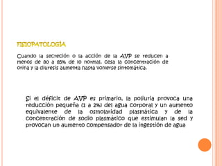 Cuando la secreción o la acción de la AVP se reducen a
menos de 80 a 85% de lo normal, cesa la concentración de
orina y la diuresis aumenta hasta volverse sintomática.




   Si el déficit de AVP es primario, la poliuria provoca una
   reducción pequeña (1 a 2%) del agua corporal y un aumento
   equivalente de la osmolaridad plasmática y de la
   concentración de sodio plasmático que estimulan la sed y
   provocan un aumento compensador de la ingestión de agua
 