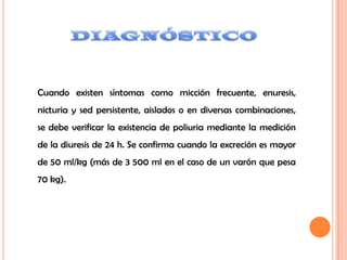 Cuando existen síntomas como micción frecuente, enuresis,
nicturia y sed persistente, aislados o en diversas combinaciones,
se debe verificar la existencia de poliuria mediante la medición
de la diuresis de 24 h. Se confirma cuando la excreción es mayor
de 50 ml/kg (más de 3 500 ml en el caso de un varón que pesa
70 kg).
 