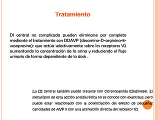 DI central no complicada pueden eliminarse por completo
mediante el tratamiento con DDAVP (desamino-D-arginina-8-
vasopresina): que actúa selectivamente sobre los receptores V2
aumentando la concentración de la orina y reduciendo el flujo
urinario de forma dependiente de la dosis .




            La DI central también puede tratarse con clorpropamida (Diabinese). El
            mecanismo de esta acción antidiurética no se conoce con exactitud, pero
            puede estar relacionado con la potenciación del efecto de pequeñas
            cantidades de AVP o con una activación directa del receptor V2
 
