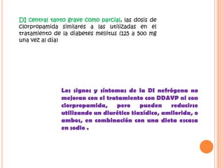 DI central tanto grave como parcial, las dosis de
clorpropamida similares a las utilizadas en el
tratamiento de la diabetes mellitus (125 a 500 mg
una vez al día)




               Los signos y síntomas de la DI nefrógena no
               mejoran con el tratamiento con DDAVP ni con
               clorpropamida,    pero pueden reducirse
               utilizando un diurético tiazídico, amilorida, o
               ambos, en combinación con una dieta escasa
               en sodio .
 