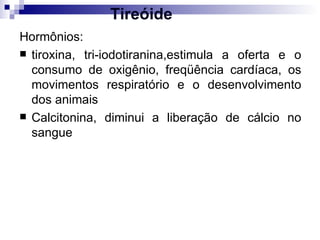 Tireóide Hormônios:  tiroxina, tri-iodotiranina,estimula a oferta e o consumo de oxigênio, freqüência cardíaca, os movimentos respiratório e o desenvolvimento dos animais Calcitonina, diminui a liberação de cálcio no sangue 