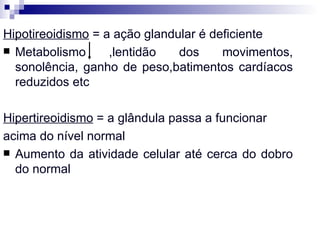 Hipotireoidismo  = a ação glandular é deficiente Metabolismo ,lentidão dos movimentos, sonolência, ganho de peso,batimentos cardíacos reduzidos etc Hipertireoidismo  = a glândula passa a funcionar acima do nível normal Aumento da atividade celular até cerca do dobro do normal 