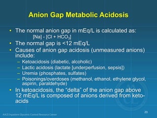 Anion Gap Metabolic Acidosis
• The normal anion gap in mEq/L is calculated as:
[Na] - [Cl + HCO3]
• The normal gap is <12 mEq/L
• Causes of anion gap acidosis (unmeasured anions)
include:
– Ketoacidosis (diabetic, alcoholic)
– Lactic acidosis (lactate [underperfusion, sepsis])
– Uremia (phosphates, sulfates)
– Poisonings/overdoses (methanol, ethanol, ethylene glycol,
aspirin, paraldehyde)
• In ketoacidosis, the “delta” of the anion gap above
12 mEq/L is composed of anions derived from keto-
acids
23
 