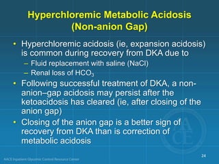 Hyperchloremic Metabolic Acidosis
(Non-anion Gap)
• Hyperchloremic acidosis (ie, expansion acidosis)
is common during recovery from DKA due to
– Fluid replacement with saline (NaCl)
– Renal loss of HCO3
• Following successful treatment of DKA, a non-
anion–gap acidosis may persist after the
ketoacidosis has cleared (ie, after closing of the
anion gap)
• Closing of the anion gap is a better sign of
recovery from DKA than is correction of
metabolic acidosis
24
 