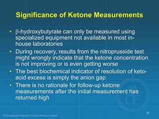 Significance of Ketone Measurements
• b-hydroxybutyrate can only be measured using
specialized equipment not available in most in-
house laboratories
• During recovery, results from the nitroprusside test
might wrongly indicate that the ketone concentration
is not improving or is even getting worse
• The best biochemical indicator of resolution of keto-
acid excess is simply the anion gap
• There is no rationale for follow-up ketone
measurements after the initial measurement has
returned high
27
 
