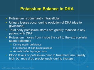 Potassium Balance in DKA
• Potassium is dominantly intracellular
• Urinary losses occur during evolution of DKA (due to
glycosuria)
• Total body potassium stores are greatly reduced in any
patient with DKA
• Potassium moves from inside the cell to the extracellular
space (plasma)
– During insulin deficiency
– In presence of high blood glucose
– As cells buffer hydrogen ions
• Blood levels of potassium prior to treatment are usually
high but may drop precipitously during therapy
33
 