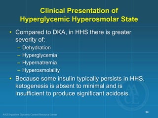 Clinical Presentation of
Hyperglycemic Hyperosmolar State
• Compared to DKA, in HHS there is greater
severity of:
– Dehydration
– Hyperglycemia
– Hypernatremia
– Hyperosmolality
• Because some insulin typically persists in HHS,
ketogenesis is absent to minimal and is
insufficient to produce significant acidosis
34
 
