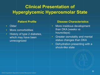 Clinical Presentation of
Hyperglycemic Hyperosmolar State
Patient Profile
• Older
• More comorbidities
• History of type 2 diabetes,
which may have been
unrecognized
Disease Characteristics
• More insidious development
than DKA (weeks vs
hours/days)
• Greater osmolality and mental
status changes than DKA
• Dehydration presenting with a
shock-like state
35
 