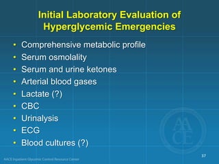 Initial Laboratory Evaluation of
Hyperglycemic Emergencies
• Comprehensive metabolic profile
• Serum osmolality
• Serum and urine ketones
• Arterial blood gases
• Lactate (?)
• CBC
• Urinalysis
• ECG
• Blood cultures (?)
37
 