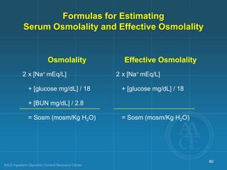 Formulas for Estimating
Serum Osmolality and Effective Osmolality
Osmolality Effective Osmolality
2 x [Na+ mEq/L] 2 x [Na+ mEq/L]
+ [glucose mg/dL] / 18 + [glucose mg/dL] / 18
+ [BUN mg/dL] / 2.8
= Sosm (mosm/Kg H2O) = Sosm (mosm/Kg H2O)
40
 