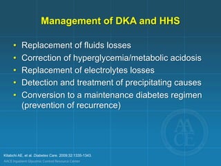 Management of DKA and HHS
• Replacement of fluids losses
• Correction of hyperglycemia/metabolic acidosis
• Replacement of electrolytes losses
• Detection and treatment of precipitating causes
• Conversion to a maintenance diabetes regimen
(prevention of recurrence)
Kitabchi AE, et al. Diabetes Care. 2009;32:1335-1343.
 
