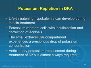 Potassium Repletion in DKA
• Life-threatening hypokalemia can develop during
insulin treatment
• Potassium reenters cells with insulinization and
correction of acidosis
• The small extracellular compartment
experiences a precipitous drop of potassium
concentration
• Anticipatory potassium replacement during
treatment of DKA is almost always required
49
 