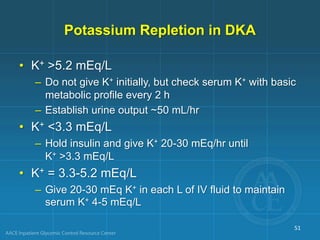 Potassium Repletion in DKA
• K+ >5.2 mEq/L
– Do not give K+ initially, but check serum K+ with basic
metabolic profile every 2 h
– Establish urine output ~50 mL/hr
• K+ <3.3 mEq/L
– Hold insulin and give K+ 20-30 mEq/hr until
K+ >3.3 mEq/L
• K+ = 3.3-5.2 mEq/L
– Give 20-30 mEq K+ in each L of IV fluid to maintain
serum K+ 4-5 mEq/L
51
 
