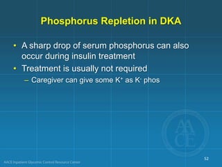 Phosphorus Repletion in DKA
• A sharp drop of serum phosphorus can also
occur during insulin treatment
• Treatment is usually not required
– Caregiver can give some K+ as K- phos
52
 