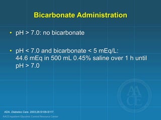 ADA. Diabetes Care. 2003;26:S109-S117.
Bicarbonate Administration
• pH > 7.0: no bicarbonate
• pH < 7.0 and bicarbonate < 5 mEq/L:
44.6 mEq in 500 mL 0.45% saline over 1 h until
pH > 7.0
 