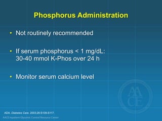 ADA. Diabetes Care. 2003;26:S109-S117.
Phosphorus Administration
• Not routinely recommended
• If serum phosphorus < 1 mg/dL:
30-40 mmol K-Phos over 24 h
• Monitor serum calcium level
 