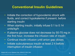 Conventional Insulin Guidelines
• Initiate the correction of hypovolemic shock with
fluids, and correct hypokalemia if present, before
starting insulin
• When starting insulin, initially infuse 0.1 to 0.14
units/kg/h
• If plasma glucose does not decrease by 50-75 mg in
the first hour, increase the infusion rate of insulin
• Continue insulin infusion until anion gap closes
• Initiate subcutaneous insulin at least 2 h before
interruption of insulin infusion
Kitabchi AE, et al. Diabetes Care. 2009;32:1335-1343.
56
 
