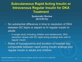Subcutaneous Rapid Acting Insulin or
Intravenous Regular Insulin for DKA
Treatment
57
Systematic Review
(N=5 RCTs)
Andrade-Castellanos CA, et al. Cochrane Database Syst Rev. 2016 Jan 21;(1):CD011281.
• No substantial difference in time to resolution of DKA
between SC lispro or aspart vs IV regular insulin in
adults
– In single study including children and adolescents, DKA
resolution slower with SC rapid acting analogs than with IV
regular insulin
• Rates of hypoglycemia and duration of hospital stay
comparable between rapid acting insulin analogs and
regular insulin in adults and children
 