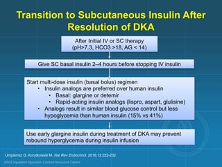 Transition to Subcutaneous Insulin After
Resolution of DKA
After Initial IV or SC therapy
(pH>7.3, HCO3 >18, AG < 14)
Give SC basal insulin 2–4 hours before stopping IV insulin
Start multi-dose insulin (basal bolus) regimen
• Insulin analogs are preferred over human insulin
• Basal: glargine or detemir
• Rapid-acting insulin analogs (lispro, aspart, glulisine)
• Analogs result in similar blood glucose control but less
hypoglycemia than human insulin (15% vs 41%)
Use early glargine insulin during treatment of DKA may prevent
rebound hyperglycemia during insulin infusion
Umpierrez G, Korytkowski M. Nat Rev Endocrinol. 2016;12:222-232.
 