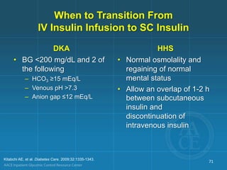 When to Transition From
IV Insulin Infusion to SC Insulin
DKA
• BG <200 mg/dL and 2 of
the following
– HCO3 ≥15 mEq/L
– Venous pH >7.3
– Anion gap ≤12 mEq/L
HHS
• Normal osmolality and
regaining of normal
mental status
• Allow an overlap of 1-2 h
between subcutaneous
insulin and
discontinuation of
intravenous insulin
Kitabchi AE, et al. Diabetes Care. 2009;32:1335-1343.
71
 