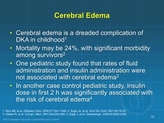 Cerebral Edema
• Cerebral edema is a dreaded complication of
DKA in childhood1
• Mortality may be 24%, with significant morbidity
among survivors2
• One pediatric study found that rates of fluid
administration and insulin administration were
not associated with cerebral edema3
• In another case control pediatric study, insulin
dose in first 2 h was significantly associated with
the risk of cerebral edema4
1. Muir AB, et al. Diabetes Care. 2004;27:1541-1546. 2. Edge JA, et al. Arch Dis Child. 2001;85:16-22.
3. Glaser N, et al. N Engl J Med. 2001;344:264-269. 4. Edge J, et al. Diabetologia. 2006;49:2002-2009.
72
 