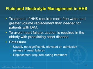 Fluid and Electrolyte Management in HHS
• Treatment of HHS requires more free water and
greater volume replacement than needed for
patients with DKA
• To avoid heart failure, caution is required in the
elderly with preexisting heart disease
• Potassium
– Usually not significantly elevated on admission
(unless in renal failure)
– Replacement required during treatment
73
 