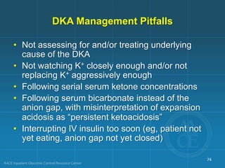 DKA Management Pitfalls
• Not assessing for and/or treating underlying
cause of the DKA
• Not watching K+ closely enough and/or not
replacing K+ aggressively enough
• Following serial serum ketone concentrations
• Following serum bicarbonate instead of the
anion gap, with misinterpretation of expansion
acidosis as “persistent ketoacidosis”
• Interrupting IV insulin too soon (eg, patient not
yet eating, anion gap not yet closed)
74
 