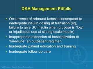 DKA Management Pitfalls
• Occurrence of rebound ketosis consequent to
inadequate insulin dosing at transition (eg,
failure to give SC insulin when glucose is “low”
or injudicious use of sliding scale insulin)
• Inappropriate extension of hospitalization to
“fine-tune” an outpatient regimen
• Inadequate patient education and training
• Inadequate follow-up care
75
 