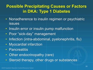 Possible Precipitating Causes or Factors
in DKA: Type 1 Diabetes
• Nonadherence to insulin regimen or psychiatric
issues
• Insulin error or insulin pump malfunction
• Poor “sick-day” management
• Infection (intra-abdominal, pyelonephritis, flu)
• Myocardial infarction
• Pancreatitis
• Other endocrinopathy (rare)
• Steroid therapy, other drugs or substances
77
 