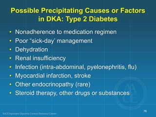 • Nonadherence to medication regimen
• Poor “sick-day’ management
• Dehydration
• Renal insufficiency
• Infection (intra-abdominal, pyelonephritis, flu)
• Myocardial infarction, stroke
• Other endocrinopathy (rare)
• Steroid therapy, other drugs or substances
Possible Precipitating Causes or Factors
in DKA: Type 2 Diabetes
78
 