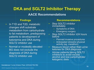 DKA and SGLT2 Inhibitor Therapy
Findings
• In T1D and T2D, metabolic
changes shift substrate
metabolism from carbohydrate
to fat metabolism, predisposing
patients to development of
ketonemia and DKA during
SGLT2 inhibitor use
• Normal or modestly elevated
BG does not exclude the
diagnosis of DKA during
SGLT2 inhibitor use
Recommendations
• Stop SGLT2 inhibitor
immediately
– Symptoms of DKA
– Emergency surgery
• Stop SGLT2 inhibitor ≥24 hours
before
– Planned invasive procedures
– Anticipated stressful physical
activity (eg, marathon)
• Measure blood rather than urine
ketones for DKA diagnosis
• Advise patients taking SGLT2
inhibitors to avoid excess
alcohol and low-carbohydrate/
ketogenic diets
79
AACE Recommendations
Handelsman Y, et al. Endocr Pract. 2016;22:753-762.
 